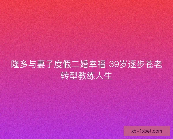 隆多与妻子度假二婚幸福 39岁逐步苍老转型教练人生