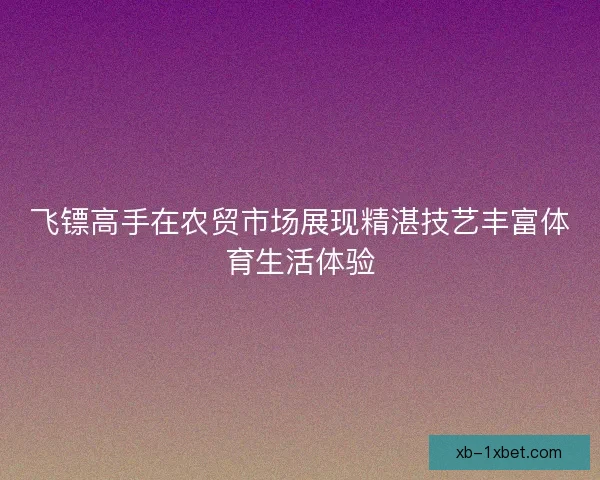 飞镖高手在农贸市场展现精湛技艺丰富体育生活体验